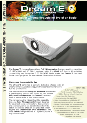 Page 1
DREAM’E - FULL HD 1080P PROJECTOR WITH HDMI 1.3
The Dream’E, the new DreamVision Full HD projector, features a native resolution 
of  1920x1080  and  15  000:1  contrast  ratio.  Its  HDMI  1.3
 inputs,  Cine-Motion 
compatibility  and  integrated  2.35  THEATRE  Mode,  make  the 
Dream’E  the  ideal 
future proof projector for every Home Cinema installations.
             DREAM’E 1080p
        • 3x 0.6’’ LCOS panels
       • Full-HD Resolution 1920x1080 pixels
            • 15 000:1 Contrast Ratio with...