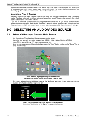 Page 16R699831 - Dreamy Geek User Manual
SeLeCtIng an audIo/VIdeo  SourCe
16
(Internet Service Provider) that your connection is working. If you don’t have Ethernet plugs in your house, your 
ISP would generally lend a modem used to log to the internet network. The modem has rooter capabilities and  
Ethernet plugs that can be used to connect the Dreamy Geek to the internet.
Automatic or Fixed IP Address
The default setting is DHCP and it lets the rooter decides which IP is assigned to the Dreamy Geek. That...