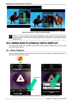 Page 18R699831 - Dreamy Geek User Manual
WIreLeSS pLaYBaCK WIth aIrpLaY
18
Select or slide down to modify the sound settings.
If  there  is  no  sound  coming  from  the  internal  loudspeakers,  make  sure  that  the  Audio  settings  have 
been correctly set. Launch the Settings App, browse and set: Settings App > Audio Setting > External 
Speakers >OFF.
10.0 	WIRELESS PLAYBACK WITH AIRPLAY
The Dreamy Geek projector can use AirPlay communication protocol to stream wirelessly music, photo and video 
from an...