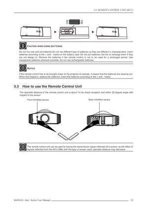 Page 15
3.0  REMOTE CONTROL UNIT (RCU)
R699810 - Inti+ Series User Manual 15 
3.3 How to use the Remote Control Unit
The operable distance of the remote control unit is about 7m for direct reception and within 30 degree angle with
respect to the sensor.
CAUTION WHEN USING BATTERIES
Do not mix new and old batteries.Do not mix different type of batteries as they are different in characteristics. Insert
batteries according to the + and - marks on the battery case. Do not put batteries into ﬁre or recharge them if...