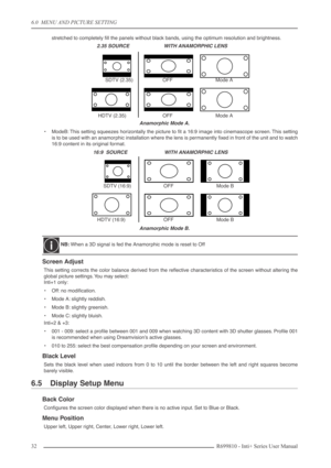 Page 32
6.0  MENU AND PICTURE SETTING
32R699810 - Inti+ Series User Manual
stretched to completely ﬁll the panels without black bands, using the optimum resolution and brightness.
Anamorphic Mode A.
•ModeB: This setting squeezes horizontally the picture to ﬁt a 16:9 image into cinemascope screen. This setting
is to be used with an anamorphic installation where the lens is permanently ﬁxed in front of the unit and to watch
16:9 content in its original format.
Anamorphic Mode B.
Screen Adjust
This setting...