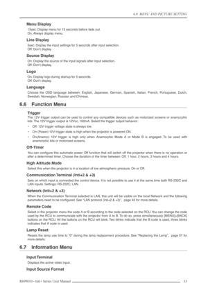 Page 33
6.0  MENU AND PICTURE SETTING
R699810 - Inti+ Series User Manual 33 
Menu Display
15sec: Display menu for 15 seconds before fade out.
On: Always display menu.
Line Display
5sec: Display the input settings for 5 seconds after input selection.
Off: Don’t display.
Source Display
On: Display the source of the input signals after input selection.
Off: Don’t display.
Logo
On: Display logo during startup for 5 seconds.
Off: Don’t display.
Language
Choose the OSD language between: English, Japanese, German,...