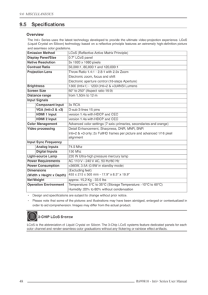 Page 48
9.0  MISCELLANEOUS
48R699810 - Inti+ Series User Manual
9.5 Speciﬁcations
Overview
The Inti+ Series uses the latest technology developed to provide the ultimate video-projection experience. LCoS
(Liquid Crystal on Silicon) technology based on a reﬂective principle features an extremely high-deﬁnition picture
and seamless color gradations.
•Design and speciﬁcations are subject to change without prior notice.
• Please note that some of the pictures and illustrations may have been abridged, enlarged or...