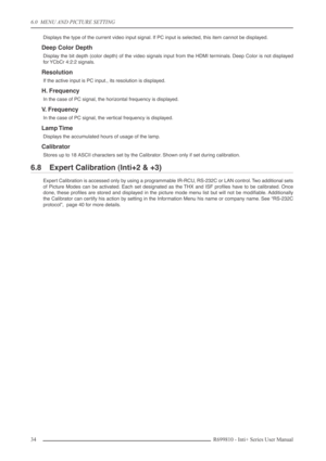 Page 34
6.0  MENU AND PICTURE SETTING
34R699810 - Inti+ Series User Manual
Displays the type of the current video input signal. If PC input is selected, this item cannot be displayed.
Deep Color Depth
Display the bit depth (color depth) of the video signals input from the HDMI\
 terminals. Deep Color is not displayed
for YCbCr 4:2:2 signals.
Resolution
If the active input is PC input., its resolution is displayed.
H. Frequency
In the case of PC signal, the horizontal frequency is displayed.
V.  Frequency
In the...