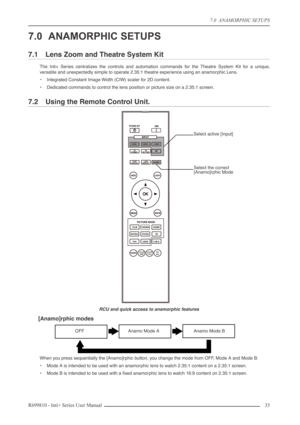 Page 35
7.0  ANAMORPHIC SETUPS
R699810 - Inti+ Series User Manual 35 
7.0 ANAMORPHIC SETUPS
7.1 Lens Zoom and Theatre System Kit
The Inti+ Series centralizes the controls and automation commands for the Theatre System Kit for a unique,
versatile and unexpectedly simple to operate 2.35:1 theatre experience using an anamorphic Lens.
• Integrated Constant Image Width (CIW) scaler for 2D content.
• Dedicated commands to control the lens position or picture size on a 2.35:1 screen.
7.2 Using the Remote Control...
