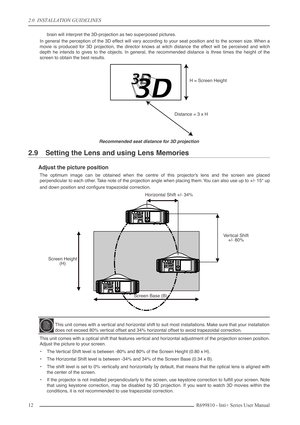 Page 12
2.0  INSTALLATION GUIDELINES
12R699810 - Inti+ Series User Manual
brain will interpret the 3D-projection as two superposed pictures.
In general the perception of the 3D effect will vary according to your seat position and to the screen size. When a
movie is produced for 3D projection, the director knows at witch distance the effect will be perceived and witch
depth he intends to gives to the objects. In general, the recommended distance is three times the height of the
screen to obtain the best...