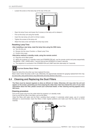 Page 38
8.0  MAINTENANCE
38R699810 - Inti+ Series User Manual
•Loosen the screw on the lamp trap at the rear of this unit.
• Open the lamp Cover and loosen the 2 screws on the lamp unit to release it.
• Pull out the lamp unit using the handle.
• Insert the new lamp unit until it is ﬁrmly in place.
• Tighten the screws of the lamp unit.
• Attach the lamp cover and fasten the lamp trap screw.
Resetting Lamp Time
After installing a new lamp, reset the lamp time using the OSD menu.
a) Turn On the unit.
b) Browse...