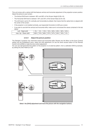 Page 112.0  INSTALLATION GUIDELINES
R699782 - Starlight 3 User Manual11 
This unit comes with a optical shift that features vertical and horizontal adjustment of the projection screen position.
Adjust the picture to your screen.
•The Vertical Shift level is between -80% and 80% of the Screen Height (0.80 x H).
•The Horizontal Shift level is between -34% and 34% of the Screen Base (0.34 x B).
•The shift level is set to 0% vertically and horizontally by default, that means that the optical lens is aligned with...