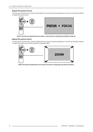 Page 122.0  INSTALLATION GUIDELINES
12R699782 - Starlight 3 User Manual
Adjust the picture Focus
Into the [Lens Control] menu, press the [Ok] button to access the [Focus] adjustment. Use the up and down buttons
to adjust the picture focus.
Select the [Focus] adjustment and obtain a clear picture using [Up] and [Down] buttons.
Adjust the picture Zoom
Into the [Lens Control] menu, press the [Ok] button to access the [Zoom] adjustment. Use the up and down buttons
to adjust the picture size until the screen is...