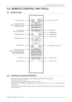 Page 133.0  REMOTE CONTROL UNIT (RCU)
R699782 - Starlight 3 User Manual13 
3.0 REMOTE CONTROL UNIT (RCU)
3.1 General view
3.2 Loading and replacing batteries
•Push the cover tab with the ﬁngernail a little backwards and pull upwards the cover top.
Slide the cover forward to remove.
•Push the battery body towards the spring and lift up to remove.
Insert two AAA size batteries, making sure the polarities match the + and - marks inside the battery
compartment.
•Insert the lower tab of the battery cover in the gap...