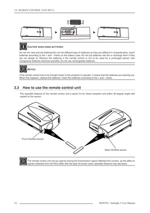 Page 143.0  REMOTE CONTROL UNIT (RCU)
14R699782 - Starlight 3 User Manual
3.3 How to use the remote control unit
The operable distance of the remote control unit is about 7m for direct reception and within 30 degree angle with
respect to the sensor.
CAUTION WHEN USING BATTERIES
Do not mix new and old batteries.Do not mix different type of batteries as they are different in characteristics. Insert
batteries according to the + and - marks on the battery case. Do not put batteries into ﬁre or recharge them if...