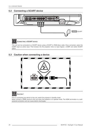 Page 205.0  CONNECTIONS
20R699782 - Starlight 3 User Manual
5.2 Connecting a SCART device
5.3 Caution when connecting a device
CONNECTING A SCART DEVICE
This unit can be connected to a SCART device using a SCART to RGB+Sync cable. Once connected, select the
COMP. input as active input. Then browse into the projector menu to Input Signal > COMP. and select SCART
option.
CAUTION !
Prior to connecting any device to this unit, switch the projector in standby mode 
Never connect a HDMI source to this unit when the...