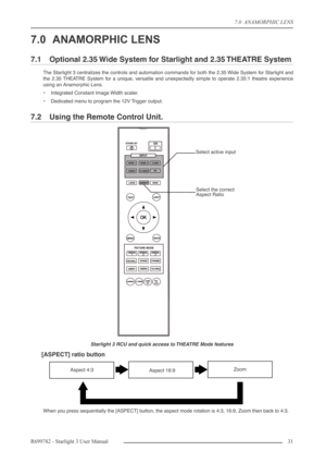 Page 317.0  ANAMORPHIC LENS
R699782 - Starlight 3 User Manual31 
7.0 ANAMORPHIC LENS
7.1 Optional 2.35 Wide System for Starlight and 2.35 THEATRE System
The Starlight 3 centralizes the controls and automation commands for both the 2.35 Wide System for Starlight and
the 2.35 THEATRE System for a unique, versatile and unexpectedly simple to operate 2.35:1 theatre experience
using an Anamorphic Lens.
•Integrated Constant Image Width scaler.
•Dedicated menu to program the 12V Trigger output.
7.2 Using the Remote...