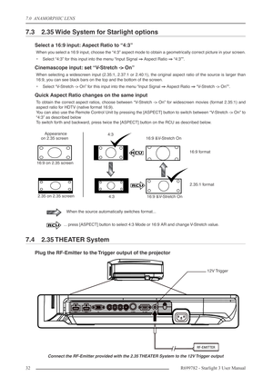 Page 327.0  ANAMORPHIC LENS
32R699782 - Starlight 3 User Manual
7.3 2.35 Wide System for Starlight options
Select a 16:9 input: Aspect Ratio to “4:3”
When you select a 16:9 input, choose the “4:3” aspect mode to obtain a geometrically correct picture in your screen.
•Select “4:3” for this input into the menu “Input Signal ⇒⇒ ⇒ ⇒
 Aspect Ratio ⇒⇒ ⇒ ⇒
 “4:3””.
Cinemascope input: set “V-Stretch -> On”
When selecting a widescreen input (2.35:1, 2.37:1 or 2.40:1), the original aspect ratio of the source is larger...