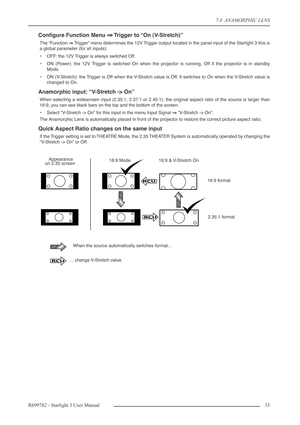 Page 337.0  ANAMORPHIC LENS
R699782 - Starlight 3 User Manual33 
Conﬁgure Function Menu ⇒⇒ ⇒ ⇒ Trigger to “On (V-Stretch)”
The “Function ⇒⇒ ⇒ ⇒
 Trigger” menu determines the 12V Trigger output located in the panel input of the Starlight 3 this is
a global parameter (for all inputs):
•OFF: the 12V Trigger is always switched Off.
•ON (Power): the 12V Trigger is switched On when the projector is running, Off if the projector is in standby
Mode.
•ON (V-Stretch): the Trigger is Off when the V-Stretch value is Off....