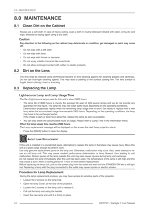 Page 348.0  MAINTENANCE
34R699782 - Starlight 3 User Manual
8.0 MAINTENANCE
8.1 Clean Dirt on the Cabinet
Always use a soft cloth. In case of heavy soiling, soak a cloth in neutral detergent diluted with water, wring dry and
wipe, followed by wiping again using a dry cloth.
Caution
Pay attention to the following as the cabinet may deteriorate in condition, get damaged or paint may come
off.
•Do not wipe with a stiff cloth.
•Do not wipe with force.
•Do not wipe with thinner or benzene.
•Do not spray volatile...