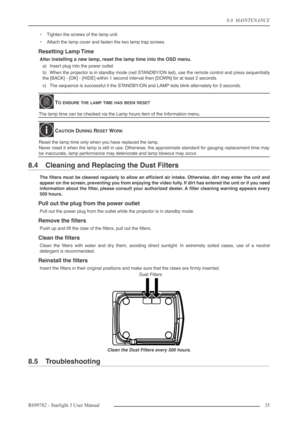 Page 358.0  MAINTENANCE
R699782 - Starlight 3 User Manual35 
•Tighten the screws of the lamp unit.
•Attach the lamp cover and fasten the two lamp trap screws.
Resetting Lamp Time
After installing a new lamp, reset the lamp time into the OSD menu. 
a) Insert plug into the power outlet
b) When the projector is in standby mode (red STANDBY/ON led), use the remote control and press sequentially
the [BACK] - [OK] - [HIDE] within 1 second interval then [DOWN] for at least 2 seconds.
c) The sequence is successful if...