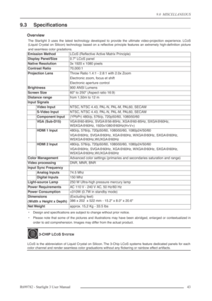 Page 439.0  MISCELLANEOUS
R699782 - Starlight 3 User Manual43 
9.3  Speciﬁcations
Overview
The Starlight 3 uses the latest technology developed to provide the ultimate video-projection experience. LCoS
(Liquid Crystal on Silicon) technology based on a reﬂective principle features an extremely high-deﬁnition picture
and seamless color gradations.
•Design and speciﬁcations are subject to change without prior notice.
•Please note that some of the pictures and illustrations may have been abridged, enlarged or...