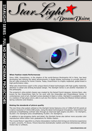 Page 1STARLIGHT SERIES - FULL HD HOME CINEMA PROJECTORS
When Fashion meets Performances
Since  1996, DreamVision,  in  the  shadow  of  the  world-famous  Montmartre  hill  in  Paris,  has  been 
developing  and  refining  the  latest  advancements  in  digital  display  technology  to  provide  state-of-
the-art video products for Home Cinema. Today,  DreamVision is a highly respected, global brand in 
high-performance video. 
What sets  DreamVision apart is this unique blend of latest technologies with high...