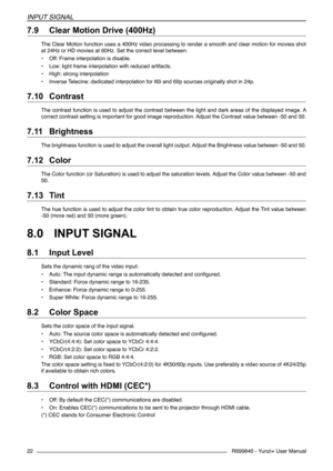 Page 22R699840 - Yunzi+ User Manual
INPUT SIGNAL
22
7.9 	Clear Motion Drive (400Hz)
The Clear Motion function uses a 400Hz video processing to render a smooth and clear motion for movies shot 
at 24Hz or HD movies at 60Hz. Set the correct level between:
• Off: Frame interpolation is disable.
• Low: light frame interpolation with reduced artifacts.
• High: strong interpolation
• Inverse Telecine: dedicated interpolation for 60i and 60p sources originally shot in 24p.
7.10 	Contrast
The contrast function is used...