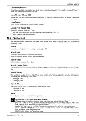 Page 25INSTALLATION
R699840 - Yunzi+ User Manual25
Lens Memory Save
Store into an available memory the lens focus, zoom and shift configuration. There are 5 memories for Yunzi+1 
model and 10 memories for the Yunzi+2&3.
Lens Memory Name Edit
You can edit the Lens Memory Name within the limit of 10 characters. Same procedure as section “User Name 
Edit”, page 19.
Lens Center
Reset the lens position to the original, central position.
Lens Cover (Yunzi+2&3)
Control the behavior of the Lens Cover:
• Auto: the lens...