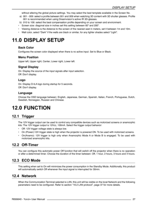 Page 27DISPLAY SETUP
R699840 - Yunzi+ User Manual27
without altering the global picture settings. You may select the best template available in the Screen No.
a) 001 - 009: select a profile between 001 and 009 when watching 3D content with 3D shutter glasses. Profile 
001 is recommended when using Dreamvision’s active IR 3D-glasses.
b) 010 to 106: select the best compensation profile depending on your screen and environment.
• Screen size: diagonal size in inches set this setting between 60” and 200”.
• Viewing...