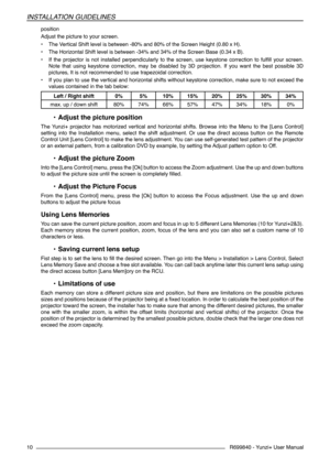 Page 10R699840 - Yunzi+ User Manual
INSTALLATION GUIDELINES
10
position
Adjust the picture to your screen.
• The Vertical Shift level is between -80% and 80% of the Screen Height (0.80 x H).
• The Horizontal Shift level is between -34% and 34% of the Screen Base (0.34 x B).
• If  the  projector  is  not  installed  perpendicularly  to  the  screen,  use  keystone  correction  to  fulfill  your  screen. 
Note  that  using  keystone  correction,  may  be  disabled  by  3D  projection.  If  you  want  the  best...