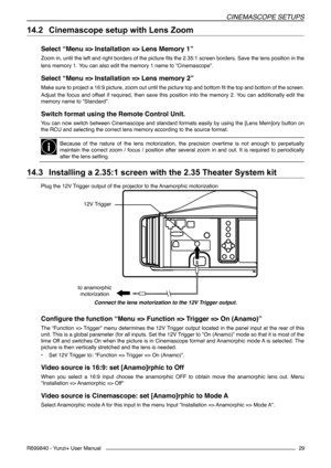 Page 29CINEMASCOPE SETUPS
R699840 - Yunzi+ User Manual29
14.2 	Cinemascope setup with Lens Zoom
Select “Menu => Installation => Lens Memory 1”
Zoom in, until the left and right borders of the picture fits the 2.35:1 screen borders. Save the lens position in the
lens memory 1. You can also edit the memory 1 name to “Cinemascope”.
Select “Menu => Installation => Lens memory 2”
Make sure to project a 16:9 picture, zoom out until the picture top and bottom fit the top and bottom of the screen.
Adjust  the  focus...