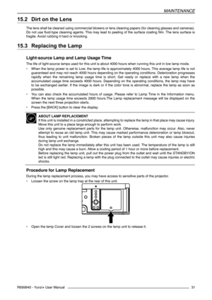 Page 31MAINTENANCE
R699840 - Yunzi+ User Manual31
15.2 	Dirt on the Lens
The lens shall be cleaned using commercial blowers or lens cleaning papers (for cleaning glasses and cameras). 
Do not use fluid-type cleaning agents. This may lead to peeling of the surface coating film. The lens surface is 
fragile. Avoid rubbing it hard or knocking.
15.3 	Replacing the Lamp
Light-source Lamp and Lamp Usage Time
The life of light-source lamps used for this unit is about 4000 hours when running this unit in low lamp...