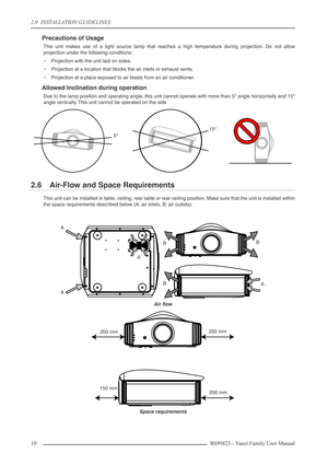 Page 102.0  INSTALLATION GUIDELINES
10 R699823 - Yunzi Family User Manual
Precautions of Usage
This unit makes use of a light source lamp that reaches a high temperature during projection. Do not allow
projection under the following conditions:
•Projection with the unit laid on sides.
•Projection at a location that blocks the air inlets or exhaust vents.
•Projection at a place exposed to air blasts from an air conditioner.
Allowed Inclination during operation
Due to the lamp position and operating angle, this...