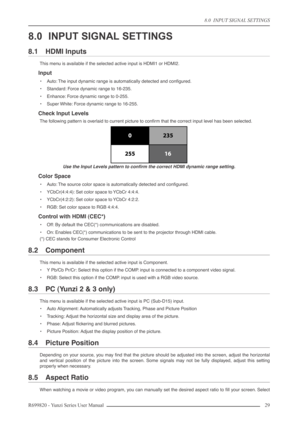 Page 298.0  INPUT SIGNAL SETTINGS
R699820 - Yunzi Series User Manual 29 
8.0 INPUT SIGNAL SETTINGS
8.1 HDMI Inputs
This menu is available if the selected active input is HDMI1 or HDMI2.
Input
•Auto: The input dynamic range is automatically detected and conﬁgured.
•Standard: Force dynamic range to 16-235.
•Enhance: Force dynamic range to 0-255.
•Super White: Force dynamic range to 16-255.
Check Input Levels
The following pattern is overlaid to current picture to conﬁrm that the correct input level has been...