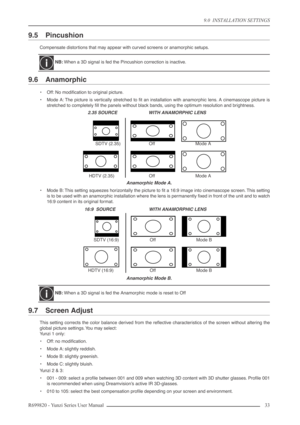 Page 339.0  INSTALLATION SETTINGS
R699820 - Yunzi Series User Manual 33 
9.5 Pincushion
Compensate distortions that may appear with curved screens or anamorphic setups.
9.6 Anamorphic
•Off: No modiﬁcation to original picture.
•Mode A: The picture is vertically stretched to ﬁt an installation with anamorphic lens. A cinemascope picture is
stretched to completely ﬁll the panels without black bands, using the optimum resolution and brightness.
Anamorphic Mode A.
•Mode B: This setting squeezes horizontally the...