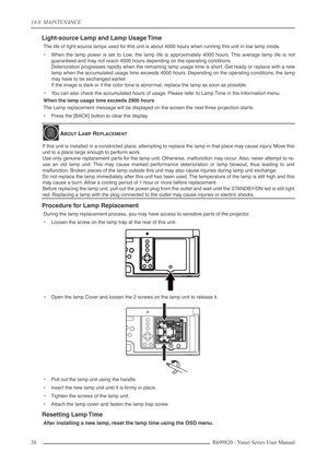 Page 3814.0  MAINTENANCE
38 R699820 - Yunzi Series User Manual
Light-source Lamp and Lamp Usage Time
The life of light-source lamps used for this unit is about 4000 hours when running this unit in low lamp mode.
•When the lamp power is set to Low, the lamp life is approximately 4000 hours. This average lamp life is not
guaranteed and may not reach 4000 hours depending on the operating conditions.
Deterioration progresses rapidly when the remaining lamp usage time is short. Get ready or replace with a new
lamp...