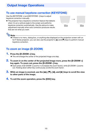 Page 1616
To use manual keystone correction (KEYSTONE)
Use the [KEYSTONE +] and [KEYSTONE –] keys to adjust 
keystone correction manually.
The projector has a keystone correction feature that detects 
when it is at a vertical angle to the screen and performs 
keystone correction automatically. Use the above to make 
adjustment manually when auto correction produces results 
that are not what you want.
NoteIf there is no menu, dialog box, or anything else displayed on the projection screen with an 
XJ-F Series...