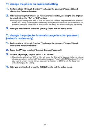 Page 3434
To change the power on password setting
1.Perform steps 1 through 5 under “To change the password” (page 33) and 
display the Password screen.
2.After confirming that “Power On Password” is selected, use the [] and [] keys 
to select either the “On” or “Off” setting.
Changing the setting from “Off” to “On” will cause the “Prompt for password when power is 
turned on?” dialog box to appear. Press the [ENTER] key to confirm that you want to turn on 
power on password protection, or [ESC] to exit the...