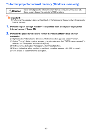 Page 4040
To format projector internal memory (Windows users only)
Important!Performing the procedure below will delete all of the folders and files currently in the projector 
internal memory.
1.Perform steps 1 through 7 under “To copy  files from a computer to projector 
internal memory” (page 37).
2.Perform the procedure below to format  the “InternalMem” drive on your 
computer.
*CautionNever format projector in ternal memory from a computer running Mac OS. 
Doing so can disable the projector’s USB...