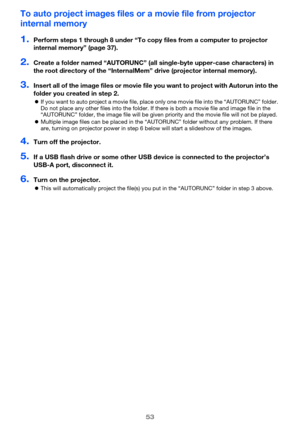 Page 5353
To auto project images files or a movie file from projector 
internal memory
1.Perform steps 1 through 8 under “To copy files from a computer to projector 
internal memory” (page 37).
2.Create a folder named “AUTORUNC” (all single-byte upper-case characters) in 
the root directory of the “InternalMem” drive (projector internal memory).
3.Insert all of the image files or movie file you want to project with Autorun into the 
folder you created in step 2.
If you want to auto project a movie file, place...