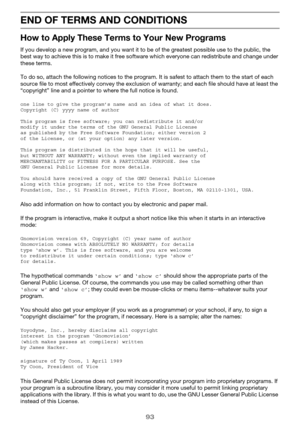 Page 9393
END OF TERMS AND CONDITIONS
How to Apply These Terms to Your New Programs
If you develop a new program, and you want it to be of the greatest possible use to the public, the 
best way to achieve this is to make it free software which everyone can redistribute and change under 
these terms.
To do so, attach the following notices to the program. It is safest to attach them to the start of each 
source file to most effectively convey the exclusion of warranty; and each file should have at least the...