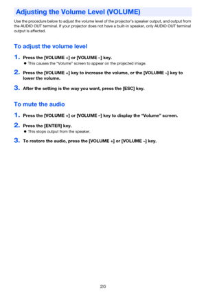 Page 2020
Use the procedure below to adjust the volume level of the projector’s speaker output, and output from 
the AUDIO OUT terminal. If your projector does not have a built-in speaker, only AUDIO OUT terminal 
output is affected.
To adjust the volume level
1.Press the [VOLUME +] or [VOLUME –] key.
This causes the “Volume” screen to appear on the projected image.
2.Press the [VOLUME +] key to increase the volume, or the [VOLUME –] key to 
lower the volume.
3.After the setting is the way you want, press the...