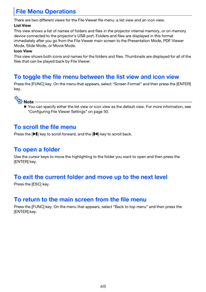 Page 4949
There are two different views for the File Viewer file menu: a list view and an icon view.
List View
This view shows a list of names of folders and files in the projector internal memory, or on memory 
device connected to the projector’s USB port. Folders and files are displayed in this format 
immediately after you go from the File Viewer main screen to the Presentation Mode, PDF Viewer 
Mode, Slide Mode, or Movie Mode.
Icon View
This view shows both icons and names for the folders and files....