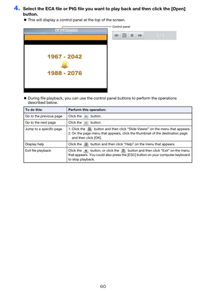 Page 6060
4.Select the ECA file or PtG file you want to play back and then click the [Open] 
button.
This will display a control panel at the top of the screen.
During file playback, you can use the control panel buttons to perform the operations 
described below.
To do this:Perform this operation:
Go to the previous page Click the   button.
Go to the next page Click the   button.
Jump to a specific page 1. Click the   button and then click “Slide Viewer” on the menu that appears.
2. On the page menu that...