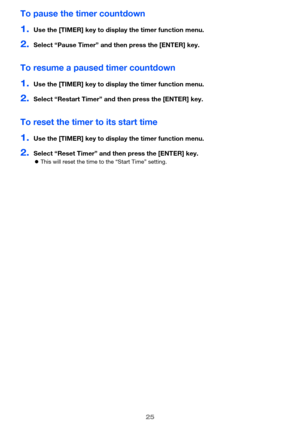 Page 2525
To pause the timer countdown
1.Use the [TIMER] key to display the timer function menu.
2.Select “Pause Timer” and then press the [ENTER] key.
To resume a paused timer countdown
1.Use the [TIMER] key to display the timer function menu.
2.Select “Restart Timer” and then press the [ENTER] key.
To reset the timer to its start time
1.Use the [TIMER] key to display the timer function menu.
2.Select “Reset Timer” and then press the [ENTER] key.
This will reset the time to the “Start Time” setting. 