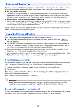 Page 3232
The operations described below can be password protected on the projector. You can have only one 
password assigned to the projector at any time, and the same password is used for operations.
Projector startup protection
The projector can be configured so a dialog box prompting input of the password is displayed 
whenever the projector is turned on. In this case, further operation of the projector is not possible 
unless the correct password is input. This protects against unauthorized use of the...