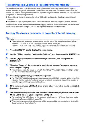 Page 3737
File Viewer can be used to project the following types of files when they are located in projector 
internal memory: image files, movie files, presentation files, PDF files. To use the procedure in this 
section, the file(s) to be projected must first be copied to projector internal memory. You can copy files 
using either of the following methods.
Connect the projector to a computer with a USB cable and copy the files to projector internal 
memory.
Use a LAN to copy (upload) files from a computer...