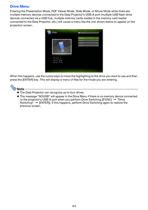 Page 4444
Drive Menu
Entering the Presentation Mode, PDF Viewer Mode, Slide Mode, or Movie Mode while there are 
multiple memory devices connected to the Data Projector’s USB-A port (multiple USB flash drive 
devices connected via a USB hub, multiple memory cards loaded in the memory card reader 
connected to the Data Projector, etc.) will cause a menu like the one shown below to appear on the 
projection screen.
When this happens, use the cursor keys to move the highlighting to the drive you want to use and...