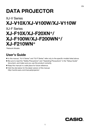 Page 11
DATA PROJECTOR
XJ-V Series
XJ-V10X/XJ-V100W/XJ-V110W
XJ-F Series
XJ-F10X/XJ-F20XN*/
XJ-F100W/XJ-F200WN*/
XJ-F210WN*
User’s Guide
In this manual, “XJ-V Series” and “XJ-F Series” refer only to the specific models listed above.
Be sure to read the “Safety Precautions” and “Operating Precautions” in the “Setup Guide” 
document, and make sure you use this product correctly.
Keep this manual in a safe place for future reference.
Visit the site below for the latest version of this manual....