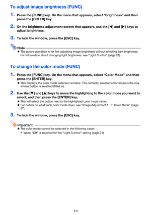 Page 1919
To adjust image brightness (FUNC)
1.Press the [FUNC] key. On the menu that appears, select “Brightness” and then 
press the [ENTER] key.
2.On the brightness adjustment screen that appears, use the [] and [] keys to 
adjust brightness.
3.To hide the window, press the [ESC] key.
NoteThe above operation is for fine adjusting image brightness without affecting light brightness. 
For information about changing light brightness, see “Light Control” (page 21).
To change the color mode (FUNC)
1.Press the...