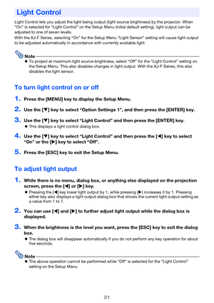 Page 2121
Light Control lets you adjust the light being output (light source brightness) by the projector. When 
“On” is selected for “Light Control” on the Setup Menu (initial default setting), light output can be 
adjusted to one of seven levels.
With the XJ-F Series, selecting “On” for the Setup Menu “Light Sensor” setting will cause light output 
to be adjusted automatically in accordance with currently available light.
NoteTo project at maximum light source brightness, select “Off” for the “Light Control”...