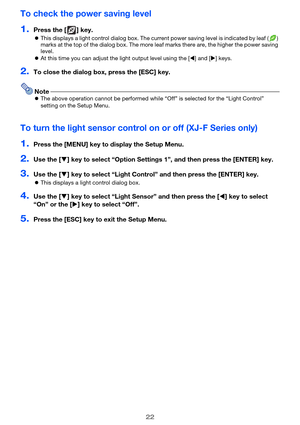 Page 2222
To check the power saving level
1.Press the [ ] key.
This displays a light control dialog box. The current power saving level is indicated by leaf ( ) 
marks at the top of the dialog box. The more leaf marks there are, the higher the power saving 
level.
At this time you can adjust the light output level using the [] and [] keys.
2.To close the dialog box, press the [ESC] key.
NoteThe above operation cannot be performed while “Off” is selected for the “Light Control” 
setting on the Setup Menu....