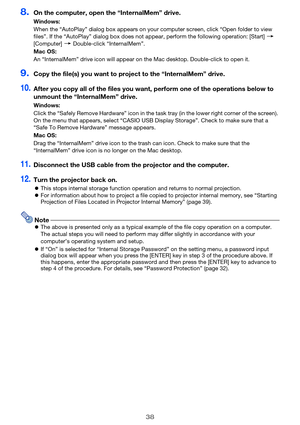 Page 3838
8.On the computer, open the “InternalMem” drive.
9.Copy the file(s) you want to project to the “InternalMem” drive.
10.After you copy all of the files you want, perform one of the operations below to 
unmount the “InternalMem” drive.
11.Disconnect the USB cable from the projector and the computer.
12.Turn the projector back on.
This stops internal storage function operation and returns to normal projection.
For information about how to project a file copied to projector internal memory, see...